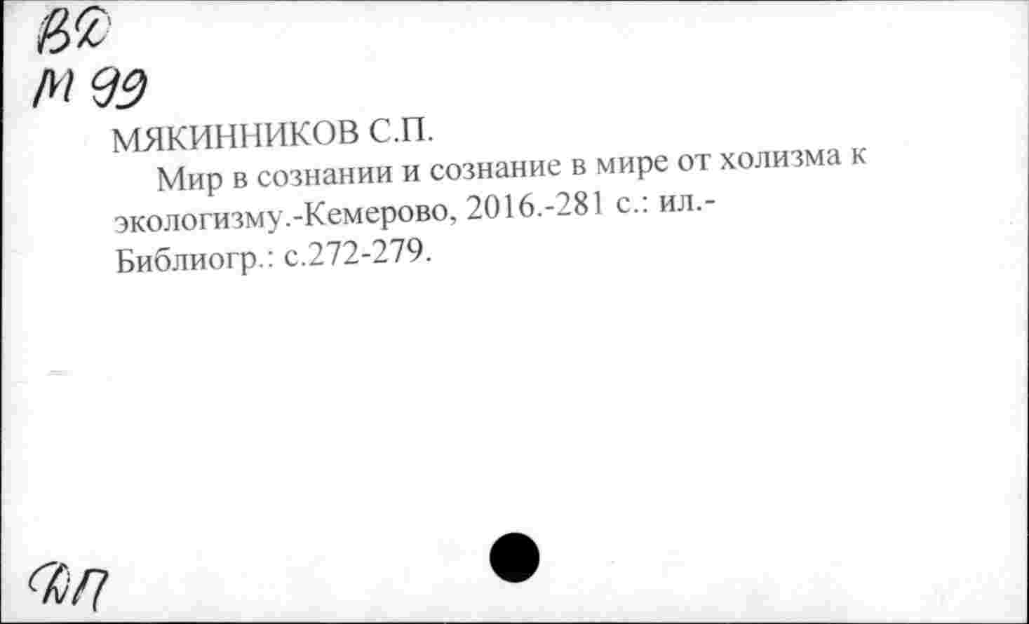 ﻿М 93
мякинников с.п.
Мир в сознании и сознание в мире от холизма к экологизму.-Кемерово, 2016.-281 с.: ил,-Библиогр.: с.272-279.
4/7